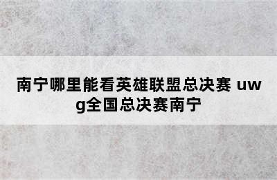 南宁哪里能看英雄联盟总决赛 uwg全国总决赛南宁